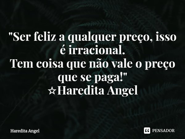 "Ser feliz a qualquer preço, isso é irracional.
Tem coisa que não vale o preço que se paga!"
☆Haredita Angel... Frase de Haredita Angel.