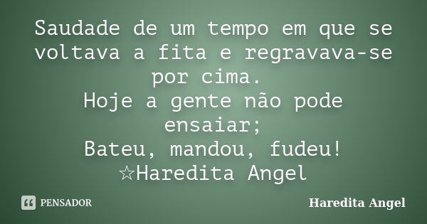 Saudade de um tempo em que se voltava a fita e regravava-se por cima. Hoje a gente não pode ensaiar; Bateu, mandou, fudeu! ☆Haredita Angel... Frase de Haredita Angel.