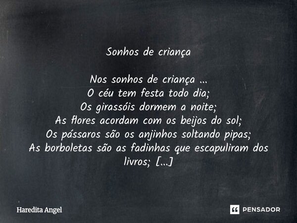  Sonhos de criança Nos sonhos de criança ... O céu tem festa todo dia; Os girassóis dormem a noite; As flores acordam com os beijos do sol; Os pássaros são os ... Frase de Haredita Angel.