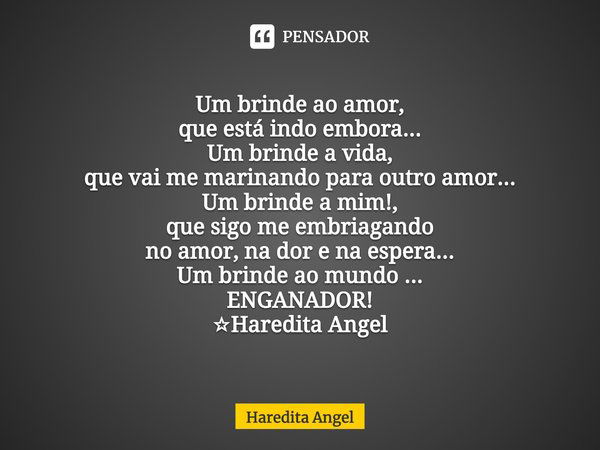 Um brinde ao amor,
que está indo embora...
Um brinde a vida,
que vai me marinando para outro amor...
Um brinde a mim!,
que sigo me embriagando
no amor, na dor e... Frase de Haredita Angel.