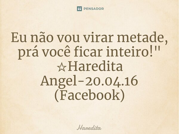 Eu não vou virar metade, prá você ficar inteiro!" ☆Haredita Angel-20.04.16 (Facebook)... Frase de Haredita.