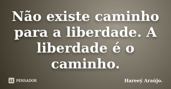 Não existe caminho para a liberdade. A liberdade é o caminho.... Frase de Hareeý Araújo..