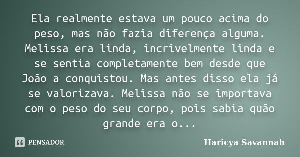 Ela realmente estava um pouco acima do peso, mas não fazia diferença alguma. Melissa era linda, incrivelmente linda e se sentia completamente bem desde que João... Frase de Haricya Savannah.