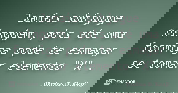 Jamais subjugue ninguém, pois até uma formiga pode te esmagar se tomar elemento "X".... Frase de Harima D. Kenji.