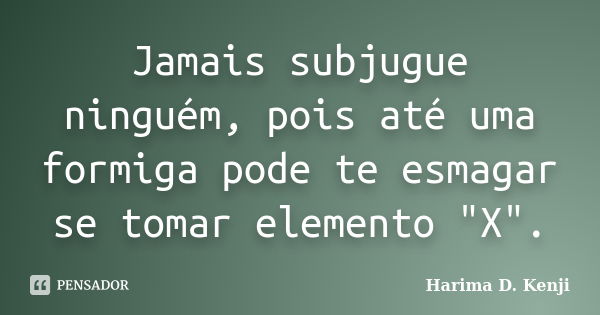 Jamais subjugue ninguém, pois até uma formiga pode te esmagar se tomar elemento "X".... Frase de Harima D. Kenji.