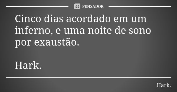 Cinco dias acordado em um inferno, e uma noite de sono por exaustão. Hark.... Frase de Hark..