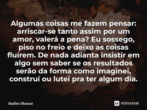 ⁠Algumas coisas me fazem pensar: arriscar-se tanto assim por um amor, valerá a pena? Eu sossego, piso no freio e deixo as coisas fluírem. De nada adianta insist... Frase de Harlies Dhascar.