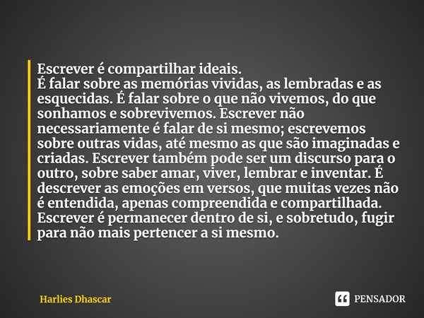 ⁠Escrever é compartilhar ideais.
É falar sobre as memórias vividas, as lembradas e as esquecidas. É falar sobre o que não vivemos, do que sonhamos e sobrevivemo... Frase de Harlies Dhascar.