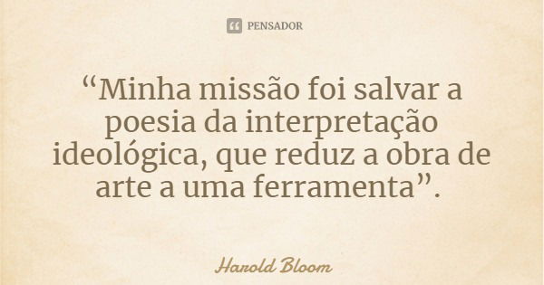 “Minha missão foi salvar a poesia da interpretação ideológica, que reduz a obra de arte a uma ferramenta”.... Frase de Harold Bloom.