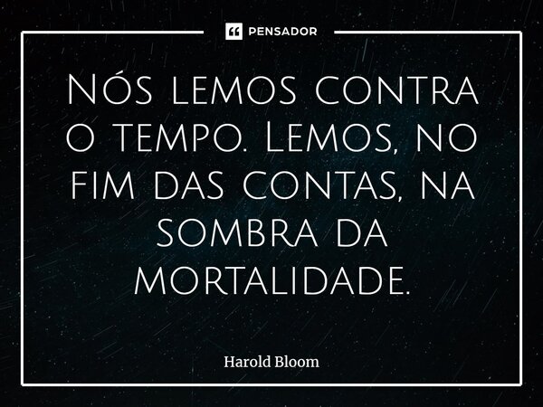 ⁠Nós lemos contra o tempo. Lemos, no fim das contas, na sombra da mortalidade.... Frase de Harold Bloom.