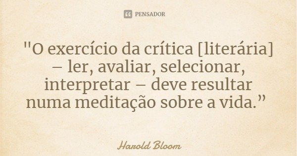 "O exercício da crítica [literária] – ler, avaliar, selecionar, interpretar – deve resultar numa meditação sobre a vida.”... Frase de Harold Bloom.