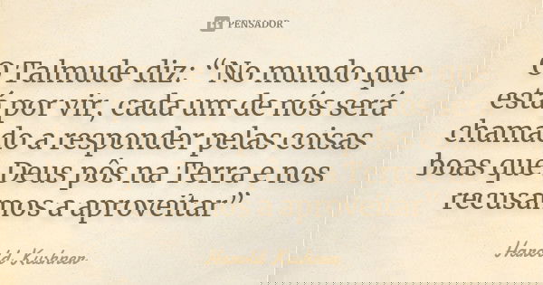 O Talmude diz: “No mundo que está por vir, cada um de nós será chamado a responder pelas coisas boas que Deus pôs na Terra e nos recusamos a aproveitar”... Frase de Harold Kushner.