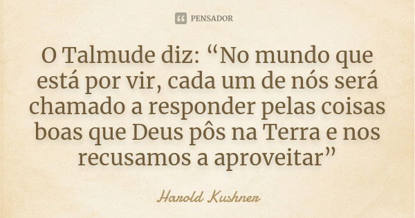 O Talmude diz: “No mundo que está por vir, cada um de nós será chamado a responder pelas coisas boas que Deus pôs na Terra e nos recusamos a aproveitar”... Frase de Harold Kushner.