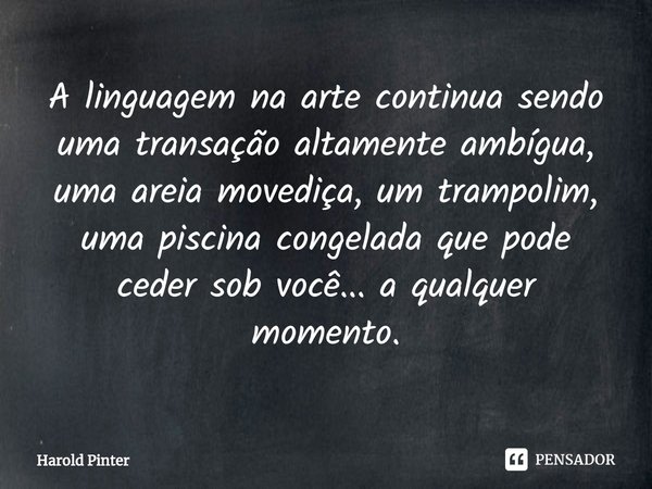 ⁠A linguagem na arte continua sendo uma transação altamente ambígua, uma areia movediça, um trampolim, uma piscina congelada que pode ceder sob você... a qualqu... Frase de Harold Pinter.