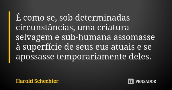 É como se, sob determinadas circunstâncias, uma criatura selvagem e sub-humana assomasse à superfície de seus eus atuais e se apossasse temporariamente deles.... Frase de Harold Schechter.