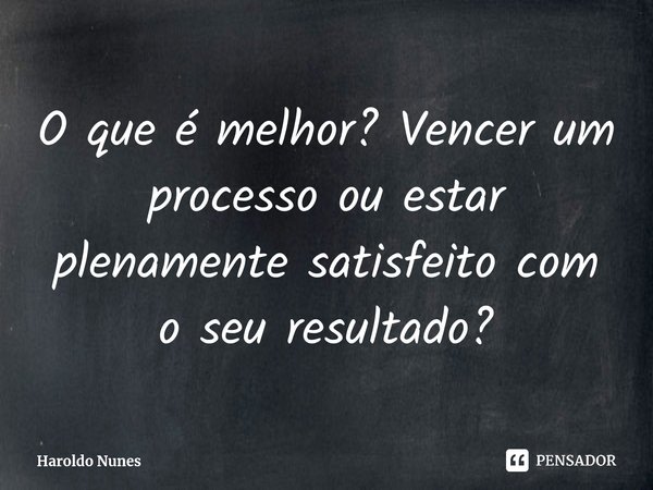 ⁠O que é melhor? Vencer um processo ou estar plenamente satisfeito com o seu resultado?... Frase de Haroldo Nunes.