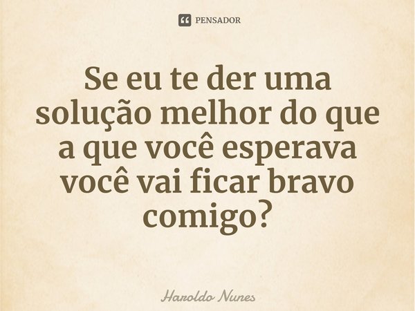 ⁠Se eu te der uma solução melhor do que a que você esperava você vai ficar bravo comigo?... Frase de Haroldo Nunes.