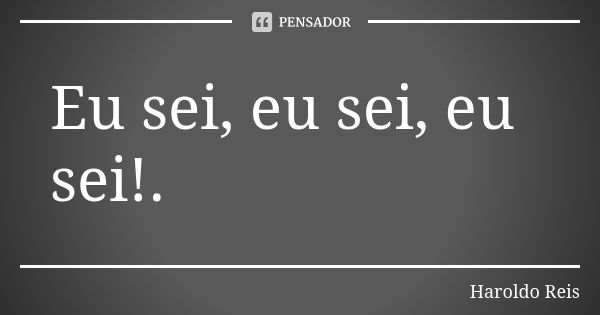 Eu sei, eu sei, eu sei!.... Frase de Haroldo Reis.