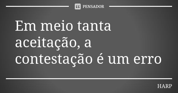 Em meio tanta aceitação, a contestação é um erro... Frase de HARP.