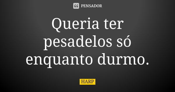 Queria ter pesadelos só enquanto durmo.... Frase de HARP.