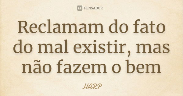 Reclamam do fato do mal existir, mas não fazem o bem... Frase de HARP.