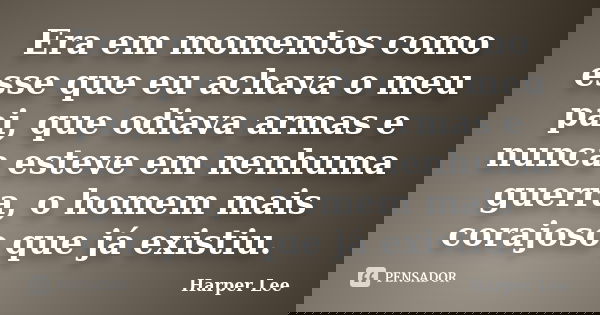 Era em momentos como esse que eu achava o meu pai, que odiava armas e nunca esteve em nenhuma guerra, o homem mais corajoso que já existiu.... Frase de Harper Lee.