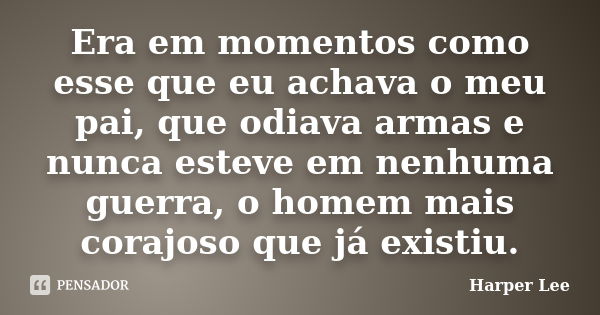 Era em momentos como esse que eu achava o meu pai, que odiava armas e nunca esteve em nenhuma guerra, o homem mais corajoso que já existiu.... Frase de Harper Lee.