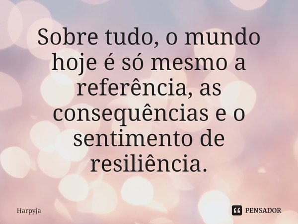 ⁠Sobre tudo, o mundo hoje é só mesmo a referência, as consequências e o sentimento de resiliência.... Frase de Harpyja.