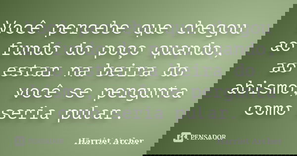 Você percebe que chegou ao fundo do poço quando, ao estar na beira do abismo, você se pergunta como seria pular.... Frase de Harriet Archer.