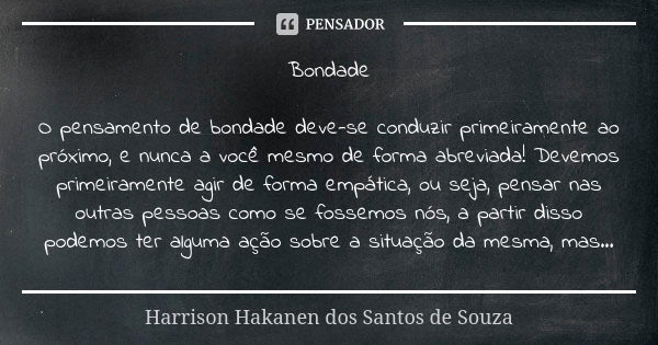 Bondade O pensamento de bondade deve-se conduzir primeiramente ao próximo, e nunca a você mesmo de forma abreviada! Devemos primeiramente agir de forma empática... Frase de Harrison Hakanen dos Santos de Souza.