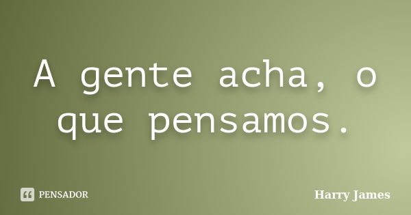 A gente acha, o que pensamos.... Frase de Harry James.