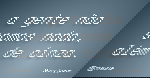 a gente não somos nada, além de cinza.... Frase de Harry James.