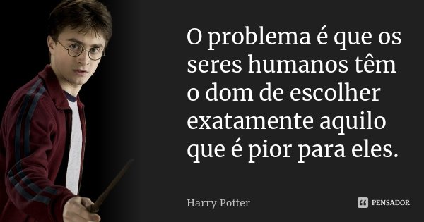 O problema é que os seres humanos têm o dom de escolher exatamente aquilo que é pior para eles.... Frase de Harry Potter.
