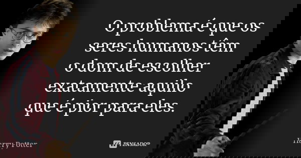 O problema é que os seres humanos têm o dom de escolher exatamente aquilo que é pior para eles.... Frase de Harry Potter.