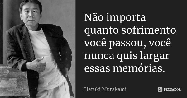 Não importa quanto sofrimento você passou, você nunca quis largar essas memórias.... Frase de Haruki Murakami.