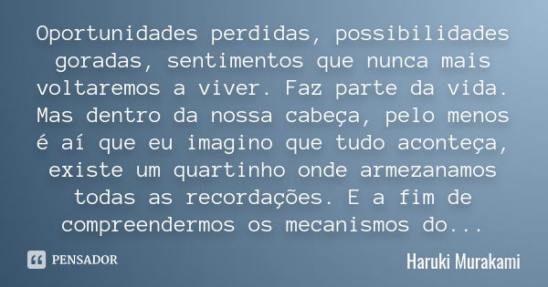 Oportunidades perdidas, possibilidades goradas, sentimentos que nunca mais voltaremos a viver. Faz parte da vida. Mas dentro da nossa cabeça, pelo menos é aí qu... Frase de Haruki Murakami.