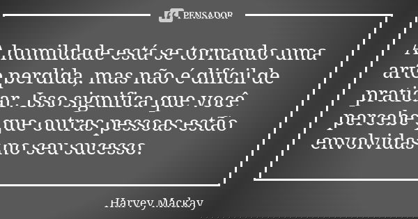 A humildade está se tornando uma arte perdida, mas não é difícil de praticar. Isso significa que você percebe que outras pessoas estão envolvidas no seu sucesso... Frase de Harvey Mackay.