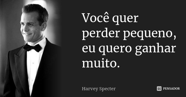 Você quer perder pequeno, eu quero ganhar muito.... Frase de Harvey Specter.