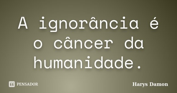 A ignorância é o câncer da humanidade.... Frase de Harys Damon.