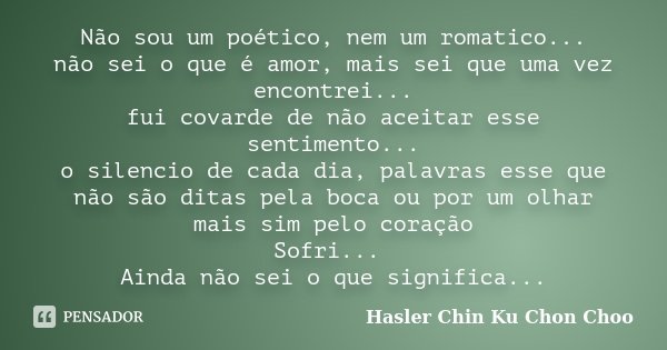 Não sou um poético, nem um romatico... não sei o que é amor, mais sei que uma vez encontrei... fui covarde de não aceitar esse sentimento... o silencio de cada ... Frase de Hasler Chin Ku Chon Choo.