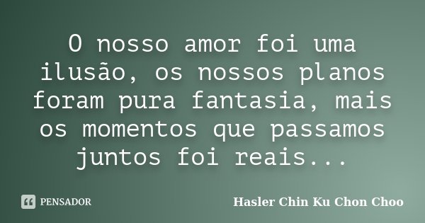 O nosso amor foi uma ilusão, os nossos planos foram pura fantasia, mais os momentos que passamos juntos foi reais...... Frase de Hasler Chin Ku Chon Choo.