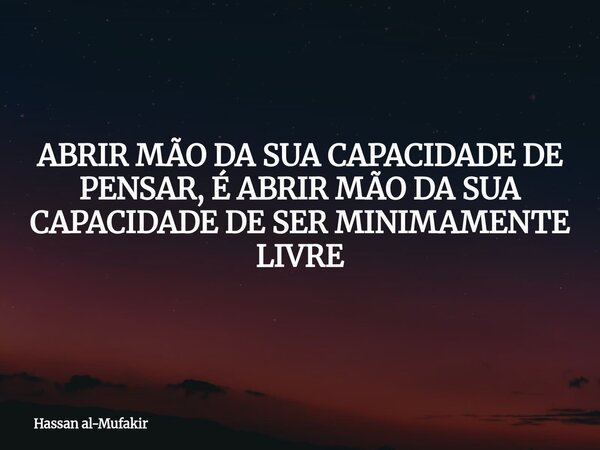 ABRIR MÃO DA SUA CAPACIDADE DE PENSAR, É ABRIR MÃO DA SUA CAPACIDADE DE SER MINIMAMENTE LIVRE... Frase de Hassan al-Mufakir.