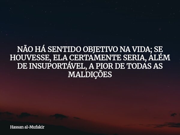 NÃO HÁ SENTIDO OBJETIVO NA VIDA; SE HOUVESSE, ELA CERTAMENTE SERIA, ALÉM DE INSUPORTÁVEL, A PIOR DE TODAS AS MALDIÇÕES... Frase de Hassan al-Mufakir.