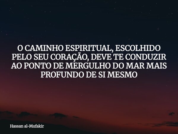 O CAMINHO ESPIRITUAL, ESCOLHIDO PELO SEU CORAÇÃO, DEVE TE CONDUZIR AO PONTO DE MERGULHO DO MAR MAIS PROFUNDO DE SI MESMO... Frase de Hassan al-Mufakir.
