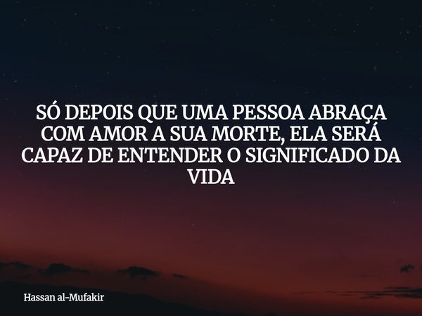 SÓ DEPOIS QUE UMA PESSOA ABRAÇA COM AMOR A SUA MORTE, ELA SERÁ CAPAZ DE ENTENDER O SIGNIFICADO DA VIDA... Frase de Hassan al-Mufakir.