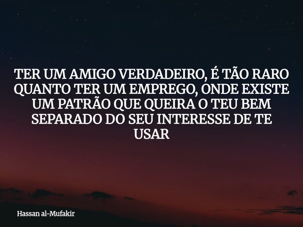 TER UM AMIGO VERDADEIRO, É TÃO RARO QUANTO TER UM EMPREGO, ONDE EXISTE UM PATRÃO QUE QUEIRA O TEU BEM SEPARADO DO SEU INTERESSE DE TE USAR... Frase de Hassan al-Mufakir.