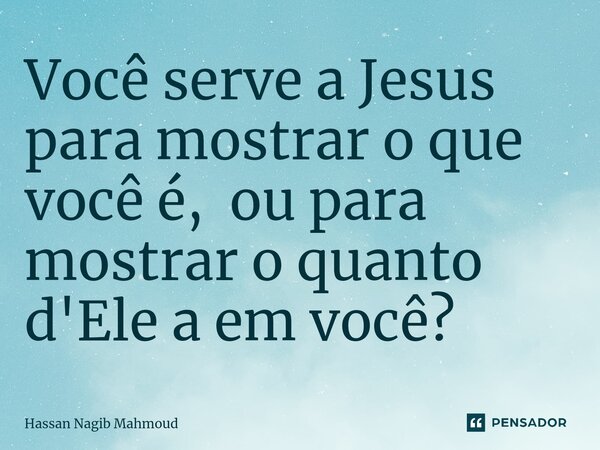 ⁠Você serve a Jesus para mostrar o que você é, ou para mostrar o quanto d'Ele a em você?... Frase de Hassan Nagib Mahmoud.