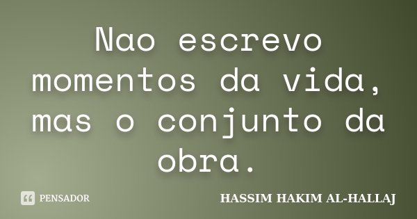 Nao escrevo momentos da vida, mas o conjunto da obra.... Frase de Hassim Hakim al-Hallaj.