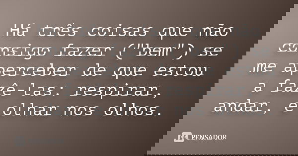 Há três coisas que não consigo fazer ("bem") se me aperceber de que estou a fazê-las: respirar, andar, e olhar nos olhos.