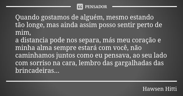 Quando gostamos de alguém, mesmo estando tão longe, mas ainda assim posso sentir perto de mim, a distancia pode nos separa, más meu coração e minha alma sempre ... Frase de Hawsen Hitti.